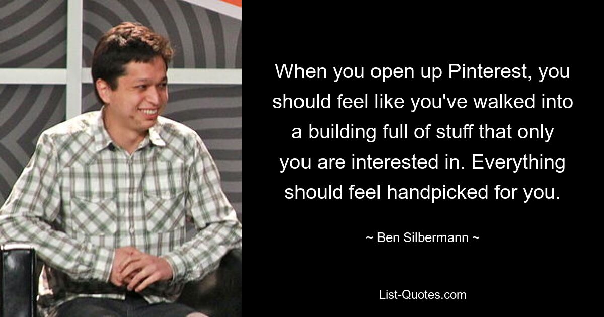 When you open up Pinterest, you should feel like you've walked into a building full of stuff that only you are interested in. Everything should feel handpicked for you. — © Ben Silbermann