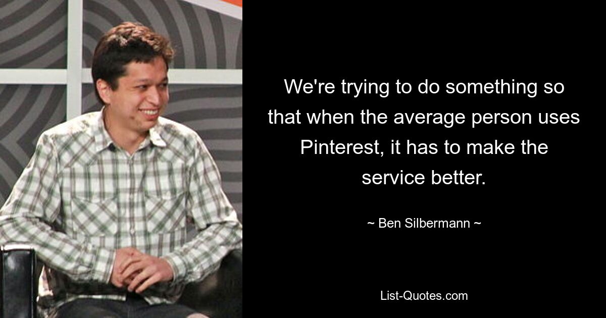 We're trying to do something so that when the average person uses Pinterest, it has to make the service better. — © Ben Silbermann