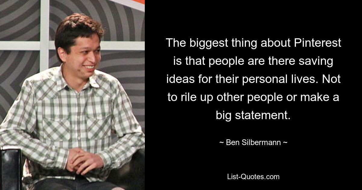 The biggest thing about Pinterest is that people are there saving ideas for their personal lives. Not to rile up other people or make a big statement. — © Ben Silbermann