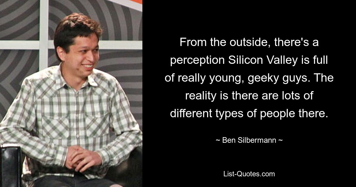 From the outside, there's a perception Silicon Valley is full of really young, geeky guys. The reality is there are lots of different types of people there. — © Ben Silbermann