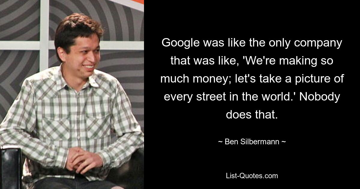 Google was like the only company that was like, 'We're making so much money; let's take a picture of every street in the world.' Nobody does that. — © Ben Silbermann