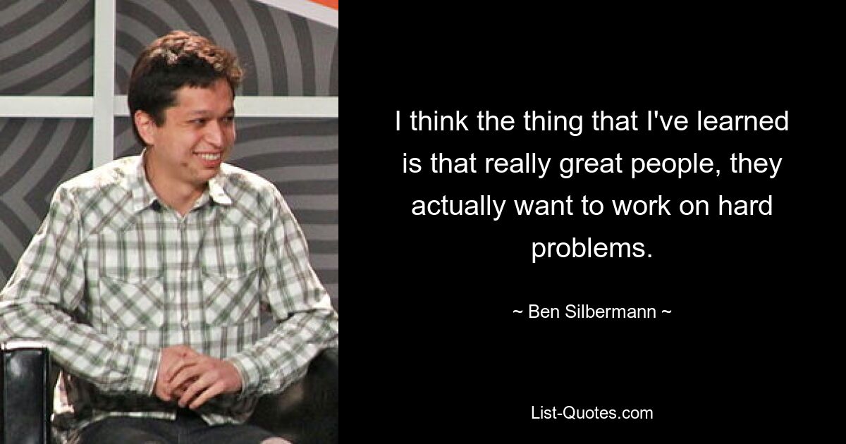 I think the thing that I've learned is that really great people, they actually want to work on hard problems. — © Ben Silbermann