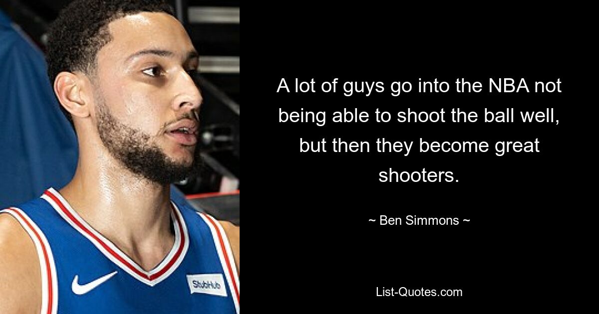 A lot of guys go into the NBA not being able to shoot the ball well, but then they become great shooters. — © Ben Simmons