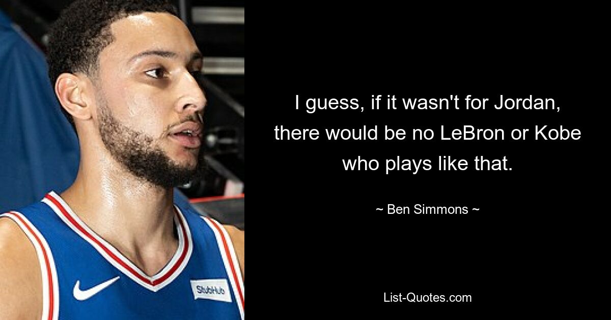 I guess, if it wasn't for Jordan, there would be no LeBron or Kobe who plays like that. — © Ben Simmons