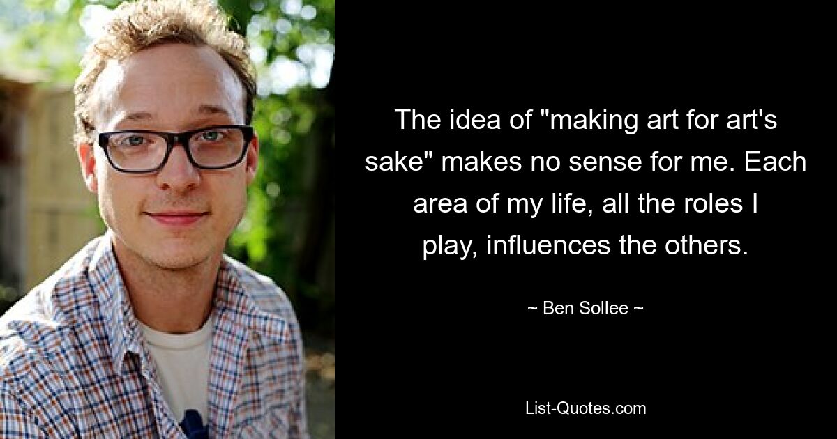 The idea of "making art for art's sake" makes no sense for me. Each area of my life, all the roles I play, influences the others. — © Ben Sollee