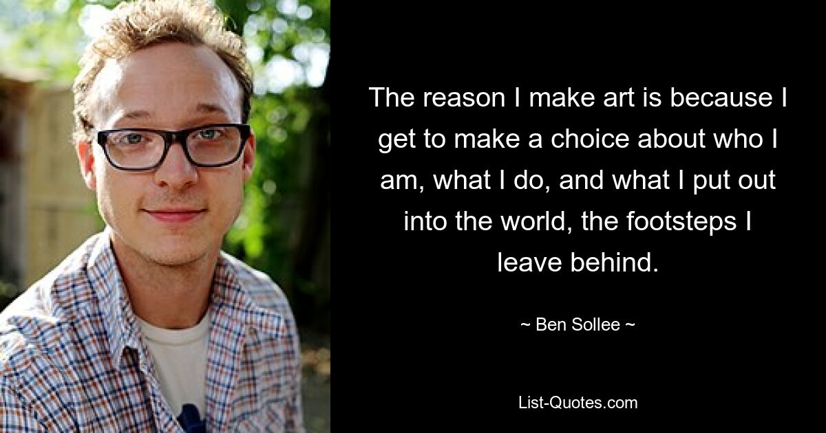 The reason I make art is because I get to make a choice about who I am, what I do, and what I put out into the world, the footsteps I leave behind. — © Ben Sollee