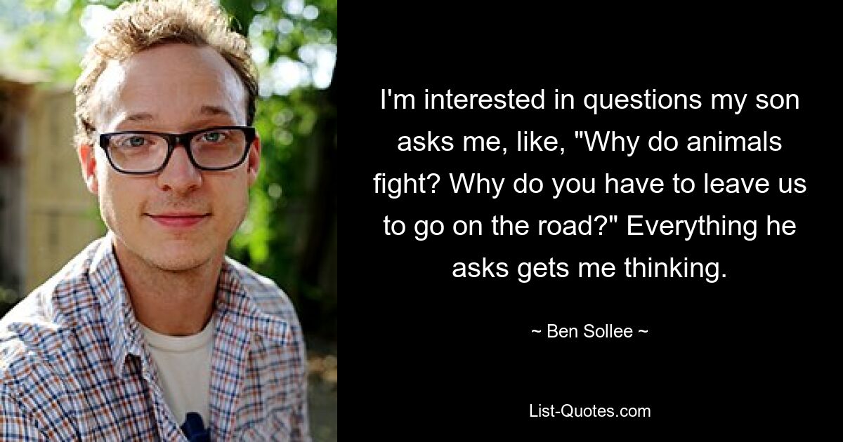 I'm interested in questions my son asks me, like, "Why do animals fight? Why do you have to leave us to go on the road?" Everything he asks gets me thinking. — © Ben Sollee