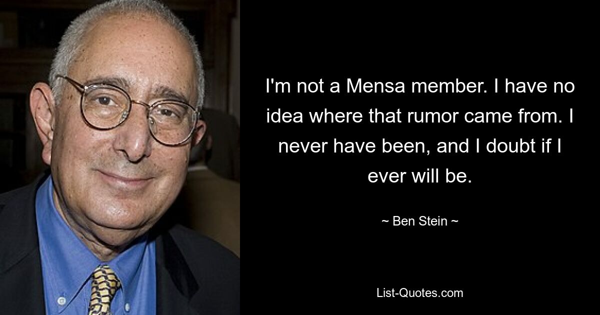 I'm not a Mensa member. I have no idea where that rumor came from. I never have been, and I doubt if I ever will be. — © Ben Stein