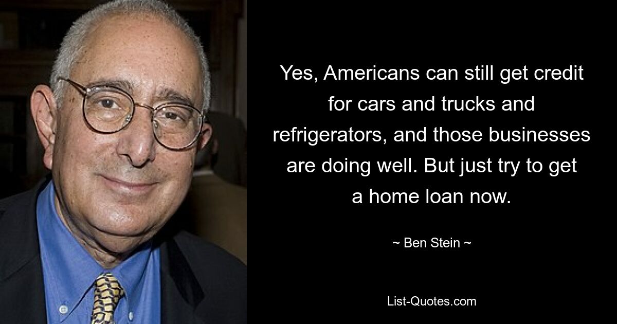 Yes, Americans can still get credit for cars and trucks and refrigerators, and those businesses are doing well. But just try to get a home loan now. — © Ben Stein