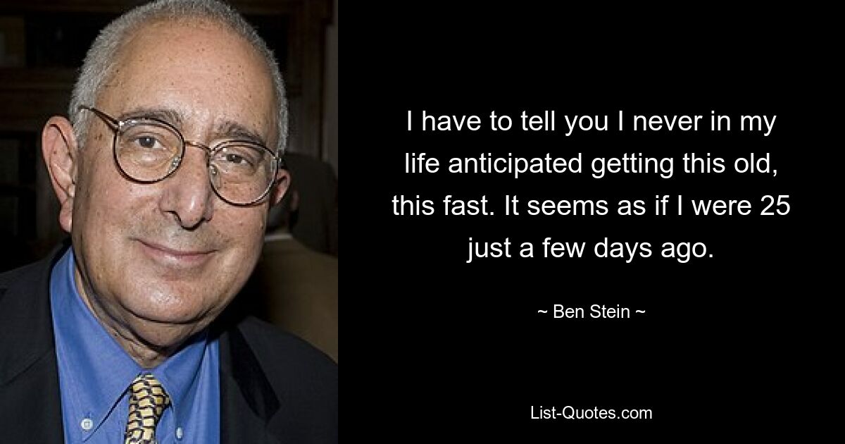 I have to tell you I never in my life anticipated getting this old, this fast. It seems as if I were 25 just a few days ago. — © Ben Stein