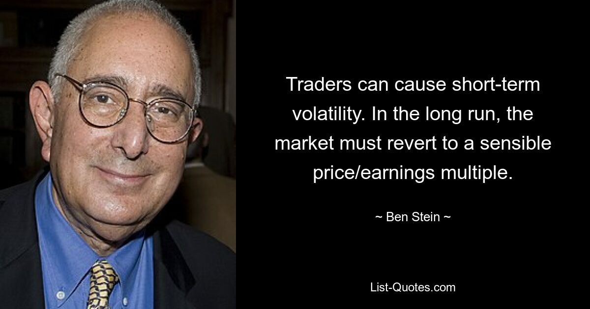 Traders can cause short-term volatility. In the long run, the market must revert to a sensible price/earnings multiple. — © Ben Stein