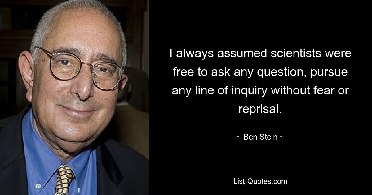 I always assumed scientists were free to ask any question, pursue any line of inquiry without fear or reprisal. — © Ben Stein