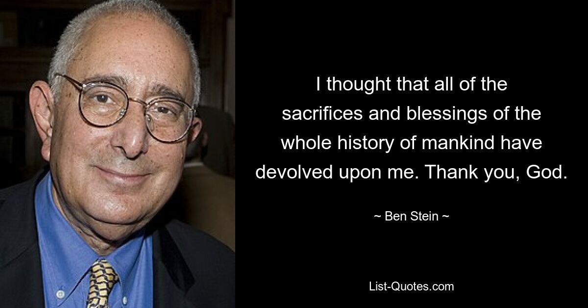 I thought that all of the sacrifices and blessings of the whole history of mankind have devolved upon me. Thank you, God. — © Ben Stein