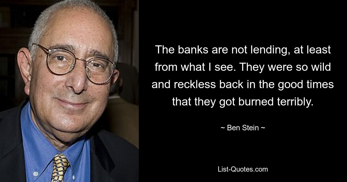 The banks are not lending, at least from what I see. They were so wild and reckless back in the good times that they got burned terribly. — © Ben Stein