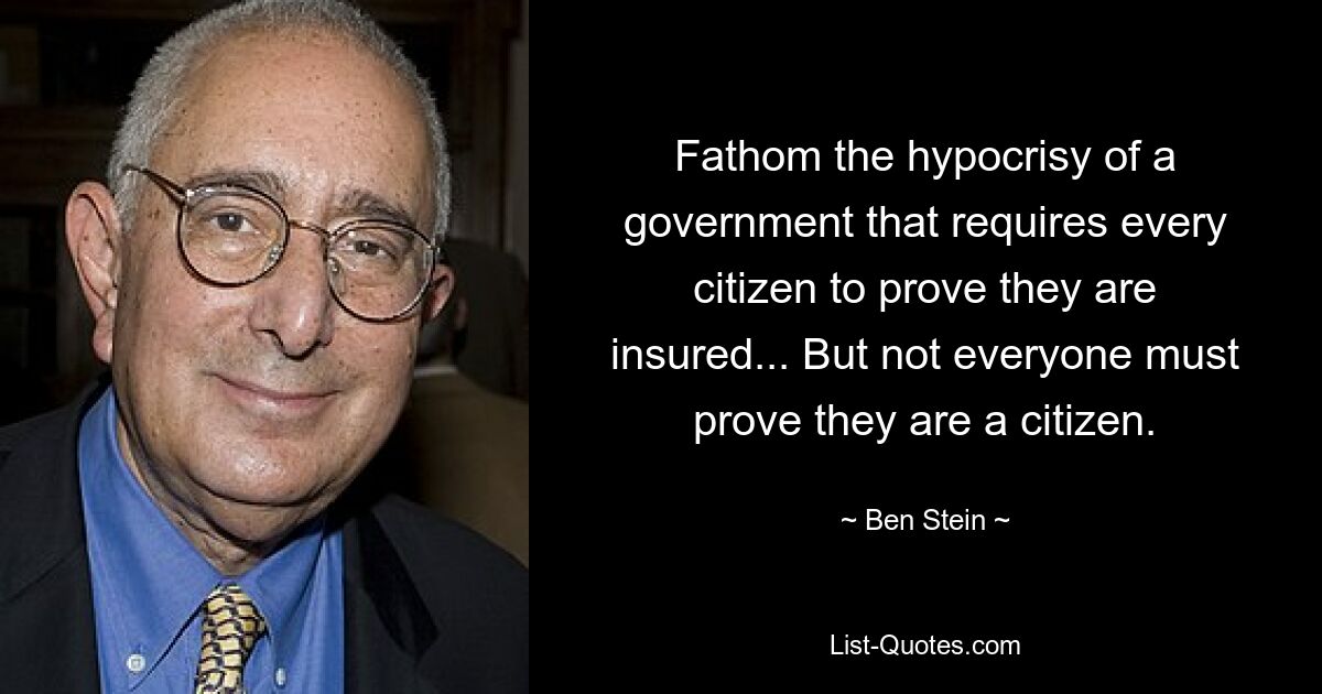 Fathom the hypocrisy of a government that requires every citizen to prove they are insured... But not everyone must prove they are a citizen. — © Ben Stein