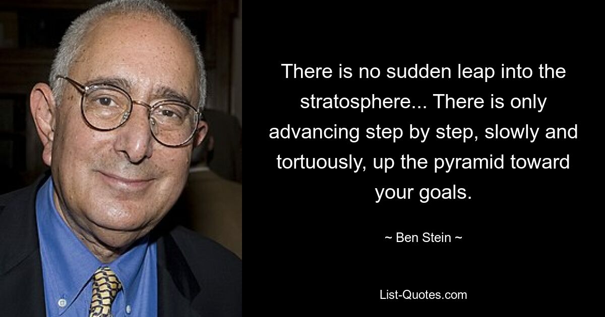 There is no sudden leap into the stratosphere... There is only advancing step by step, slowly and tortuously, up the pyramid toward your goals. — © Ben Stein