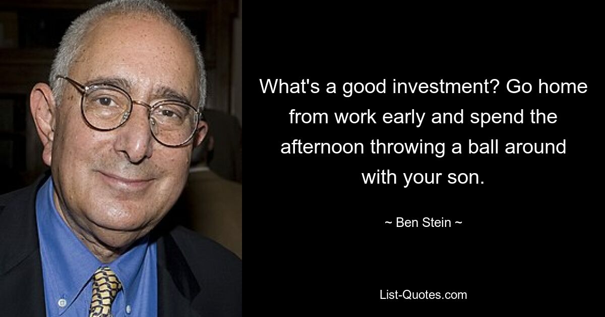 What's a good investment? Go home from work early and spend the afternoon throwing a ball around with your son. — © Ben Stein