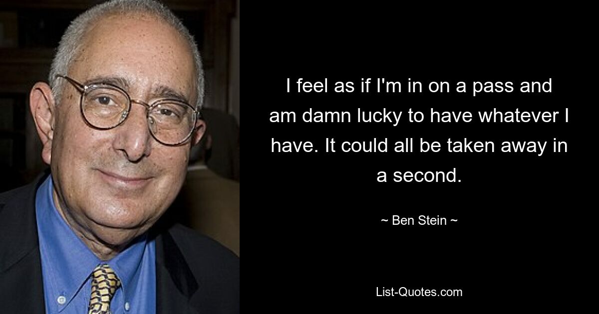 I feel as if I'm in on a pass and am damn lucky to have whatever I have. It could all be taken away in a second. — © Ben Stein