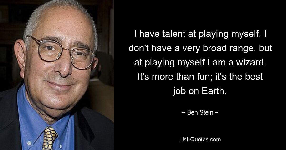 I have talent at playing myself. I don't have a very broad range, but at playing myself I am a wizard. It's more than fun; it's the best job on Earth. — © Ben Stein