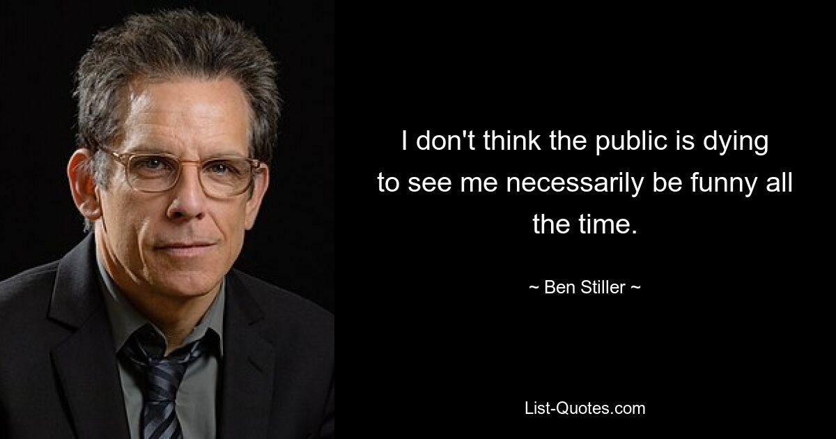 I don't think the public is dying to see me necessarily be funny all the time. — © Ben Stiller