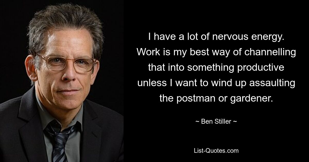 I have a lot of nervous energy. Work is my best way of channelling that into something productive unless I want to wind up assaulting the postman or gardener. — © Ben Stiller