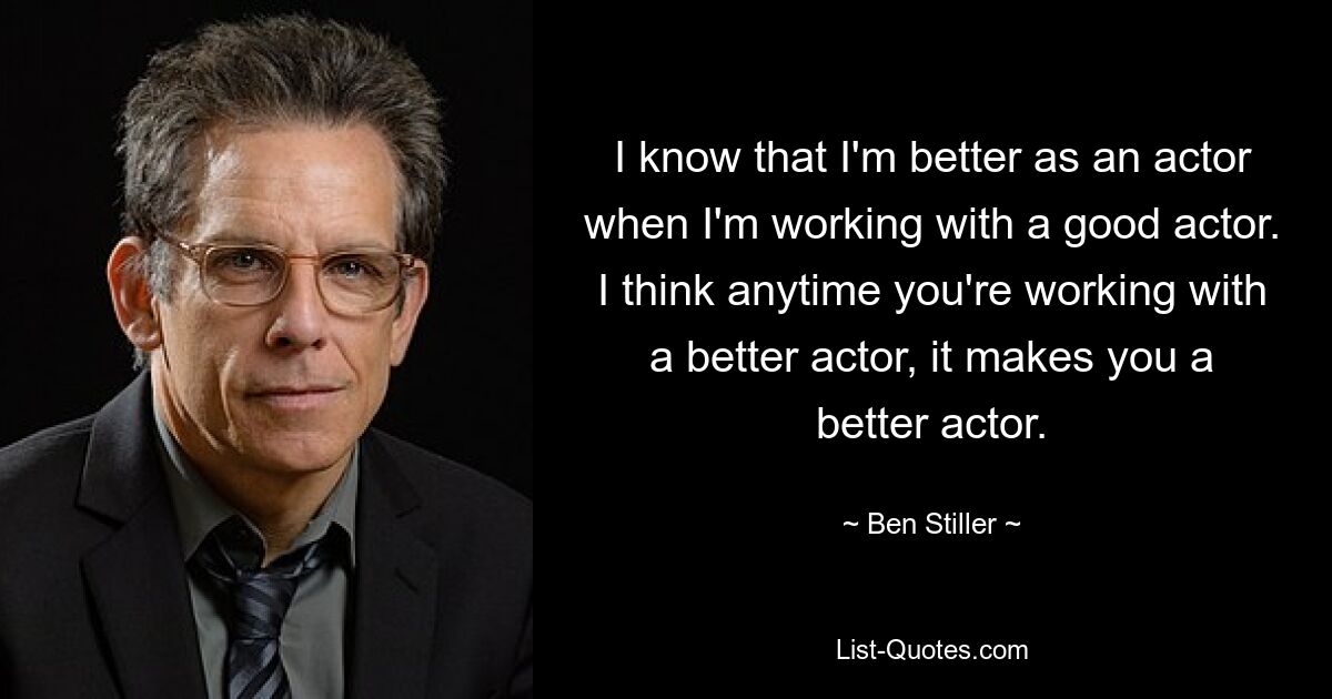 I know that I'm better as an actor when I'm working with a good actor. I think anytime you're working with a better actor, it makes you a better actor. — © Ben Stiller