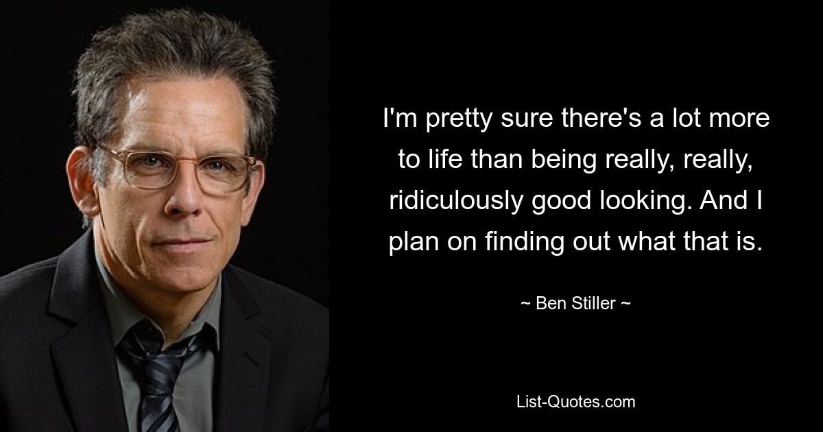 I'm pretty sure there's a lot more to life than being really, really, ridiculously good looking. And I plan on finding out what that is. — © Ben Stiller