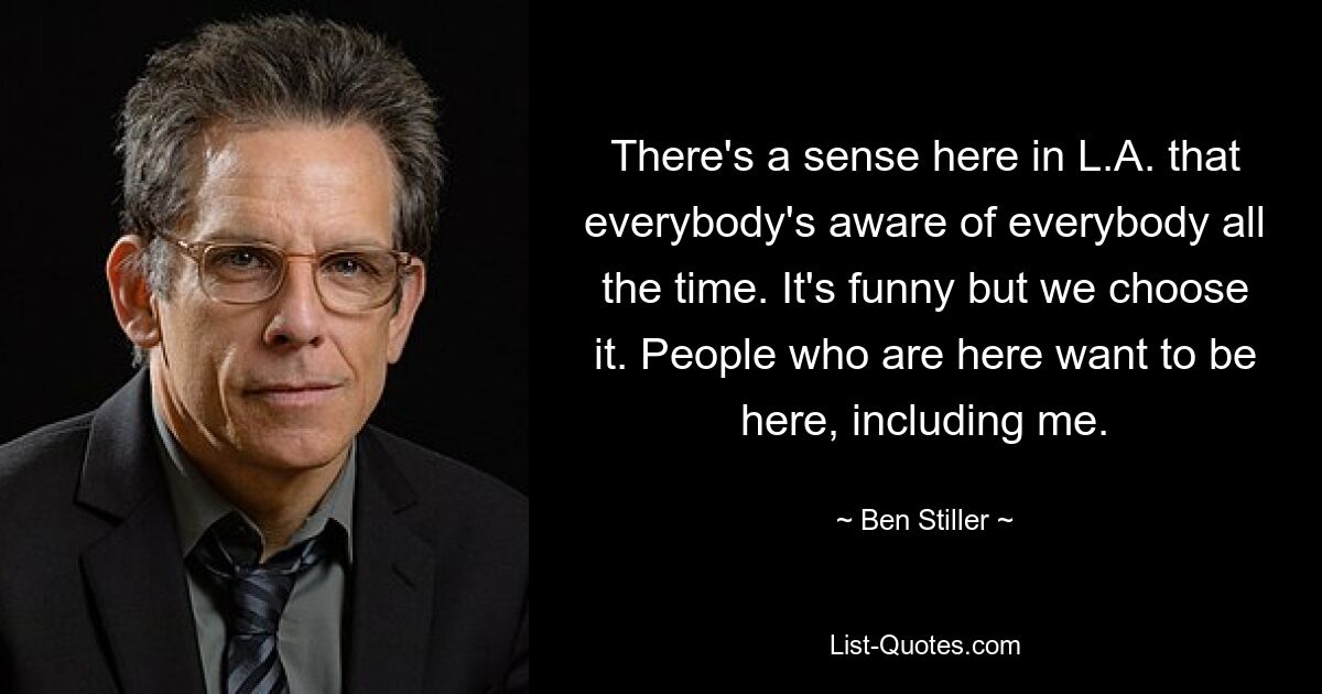 There's a sense here in L.A. that everybody's aware of everybody all the time. It's funny but we choose it. People who are here want to be here, including me. — © Ben Stiller