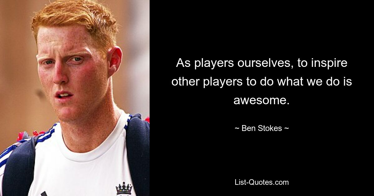 As players ourselves, to inspire other players to do what we do is awesome. — © Ben Stokes