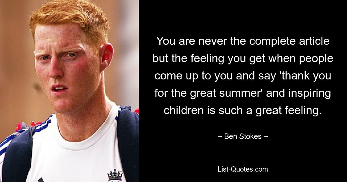 You are never the complete article but the feeling you get when people come up to you and say 'thank you for the great summer' and inspiring children is such a great feeling. — © Ben Stokes