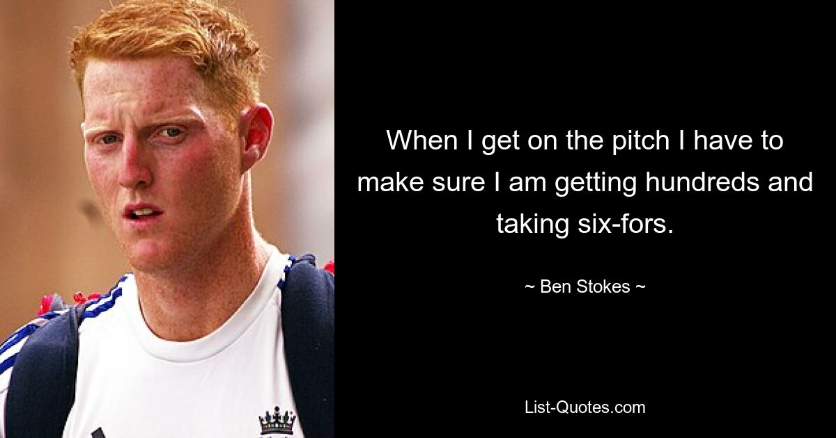 When I get on the pitch I have to make sure I am getting hundreds and taking six-fors. — © Ben Stokes