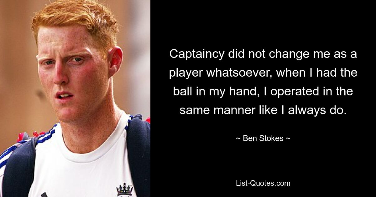 Captaincy did not change me as a player whatsoever, when I had the ball in my hand, I operated in the same manner like I always do. — © Ben Stokes