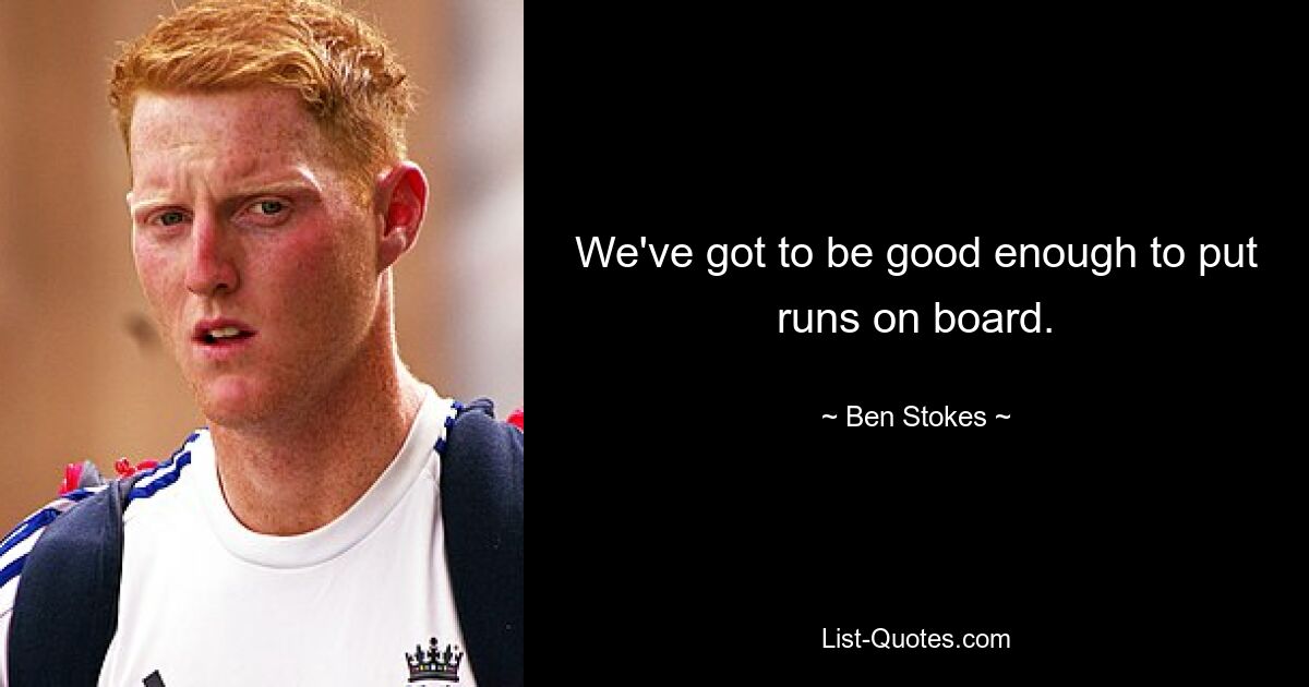 We've got to be good enough to put runs on board. — © Ben Stokes