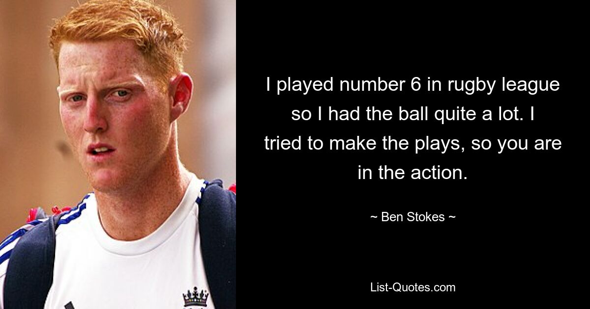 I played number 6 in rugby league so I had the ball quite a lot. I tried to make the plays, so you are in the action. — © Ben Stokes