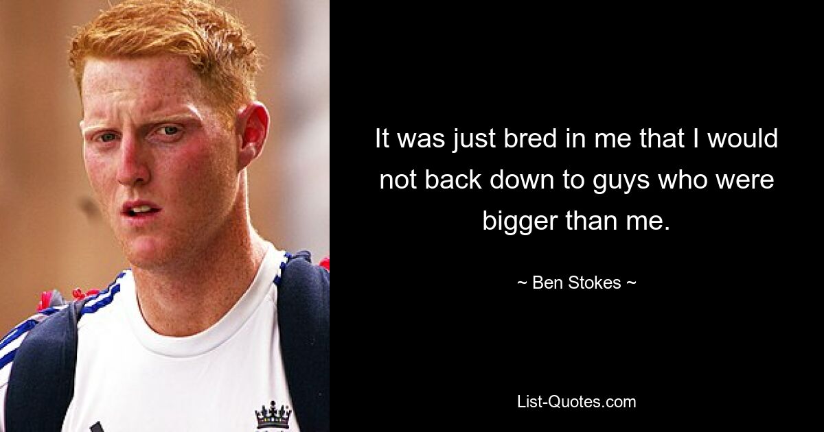 It was just bred in me that I would not back down to guys who were bigger than me. — © Ben Stokes