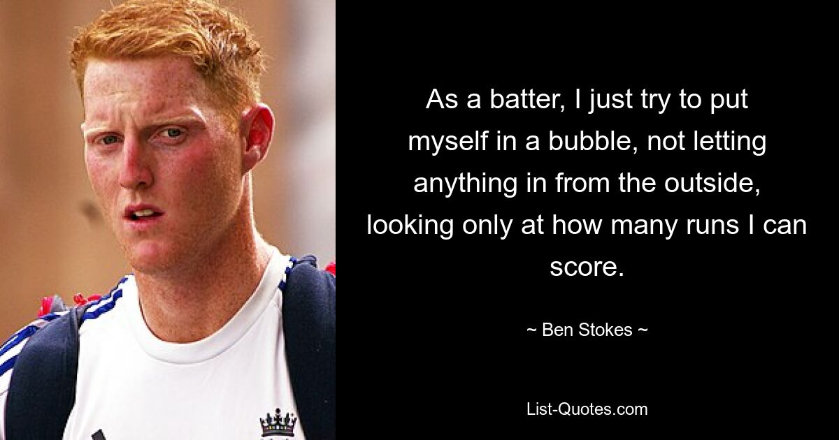 As a batter, I just try to put myself in a bubble, not letting anything in from the outside, looking only at how many runs I can score. — © Ben Stokes