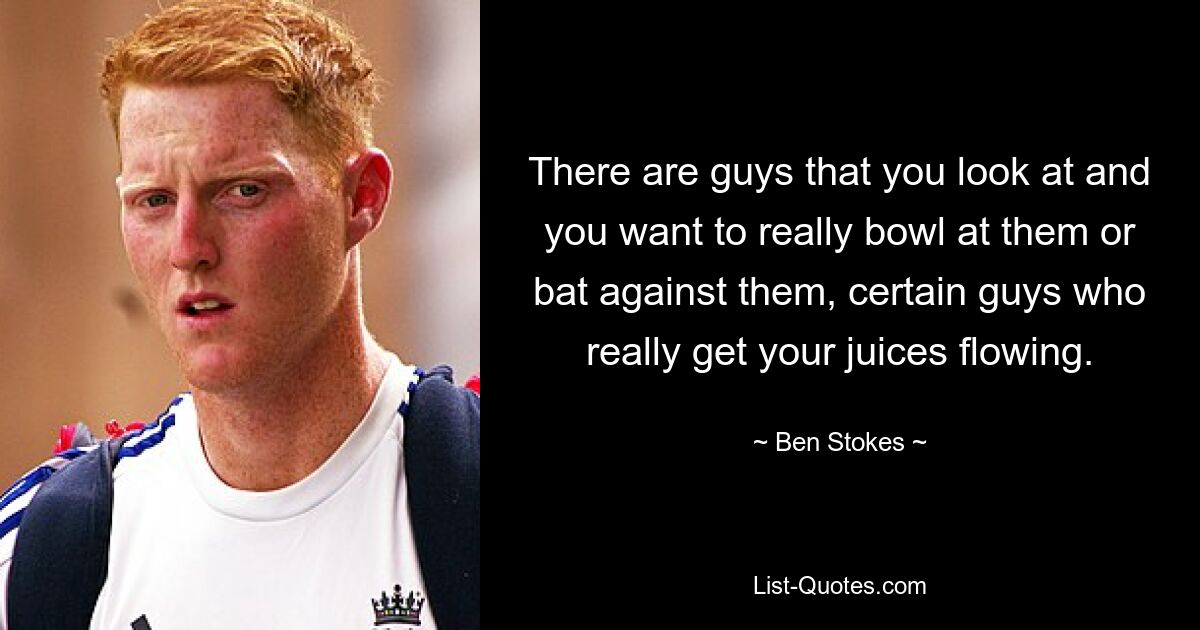 There are guys that you look at and you want to really bowl at them or bat against them, certain guys who really get your juices flowing. — © Ben Stokes