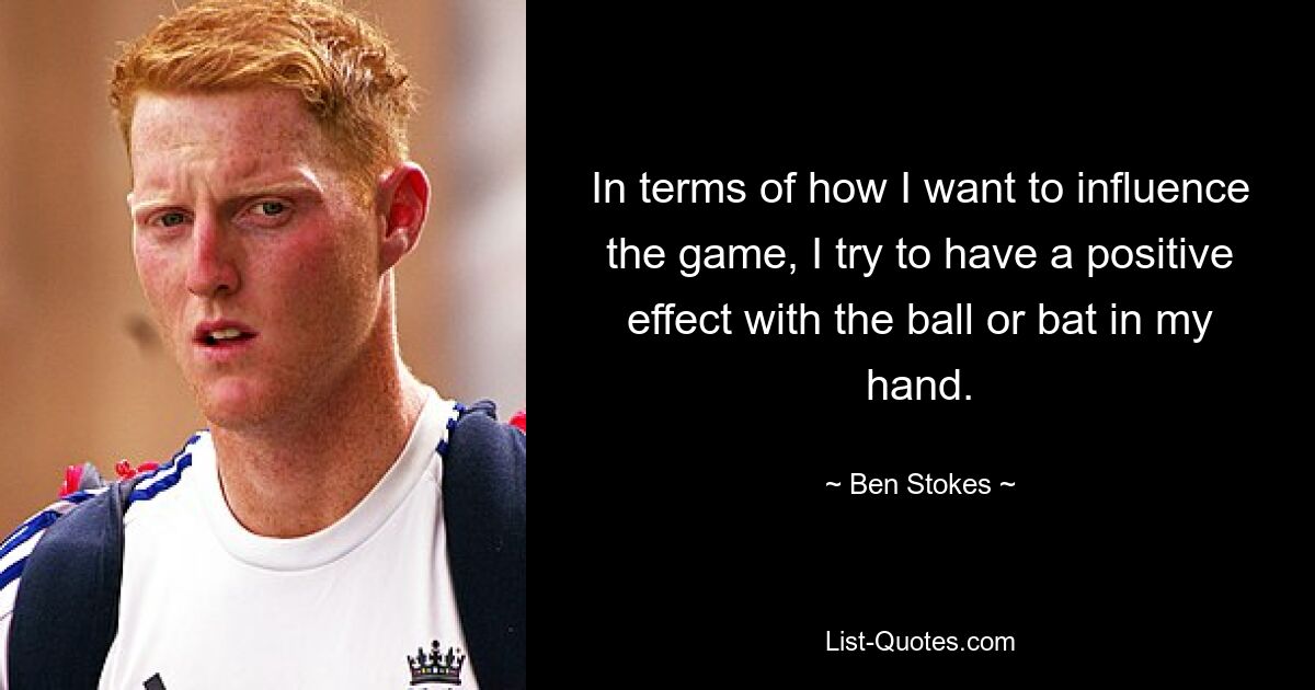 In terms of how I want to influence the game, I try to have a positive effect with the ball or bat in my hand. — © Ben Stokes