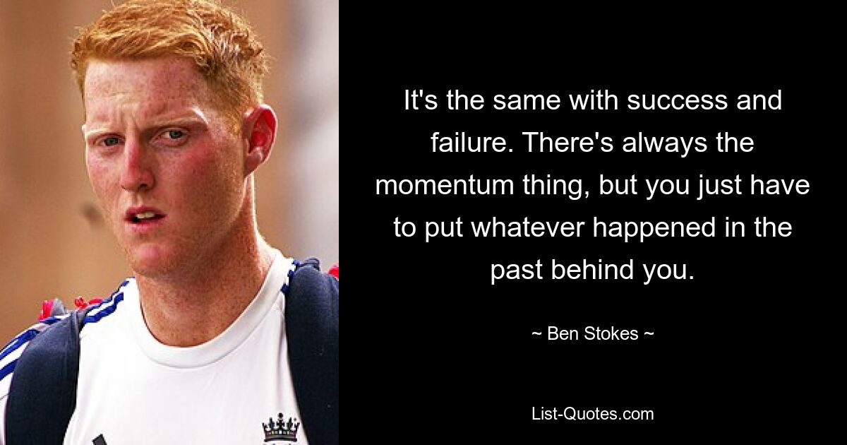 It's the same with success and failure. There's always the momentum thing, but you just have to put whatever happened in the past behind you. — © Ben Stokes