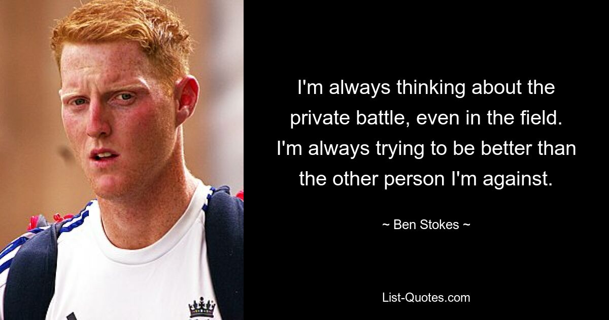 I'm always thinking about the private battle, even in the field. I'm always trying to be better than the other person I'm against. — © Ben Stokes