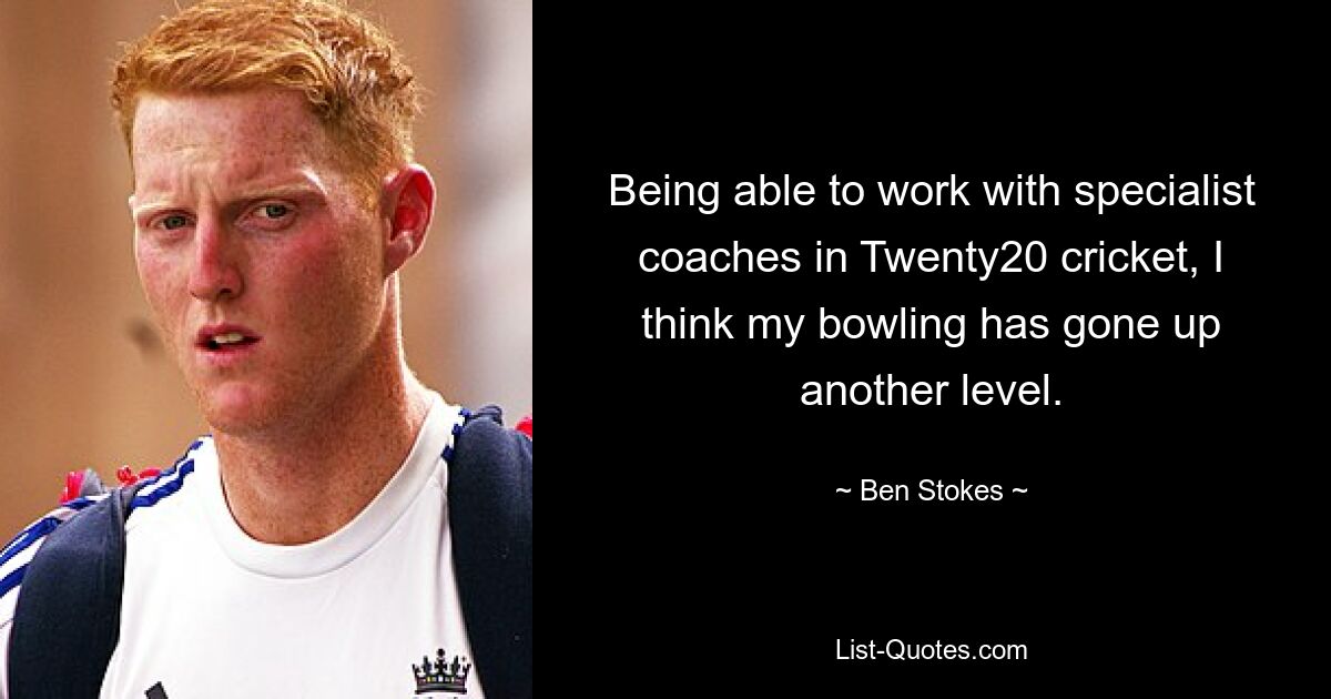 Being able to work with specialist coaches in Twenty20 cricket, I think my bowling has gone up another level. — © Ben Stokes