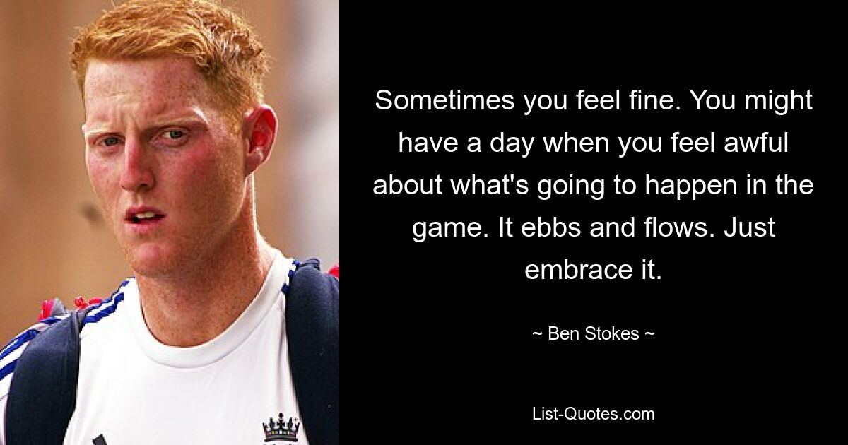 Sometimes you feel fine. You might have a day when you feel awful about what's going to happen in the game. It ebbs and flows. Just embrace it. — © Ben Stokes