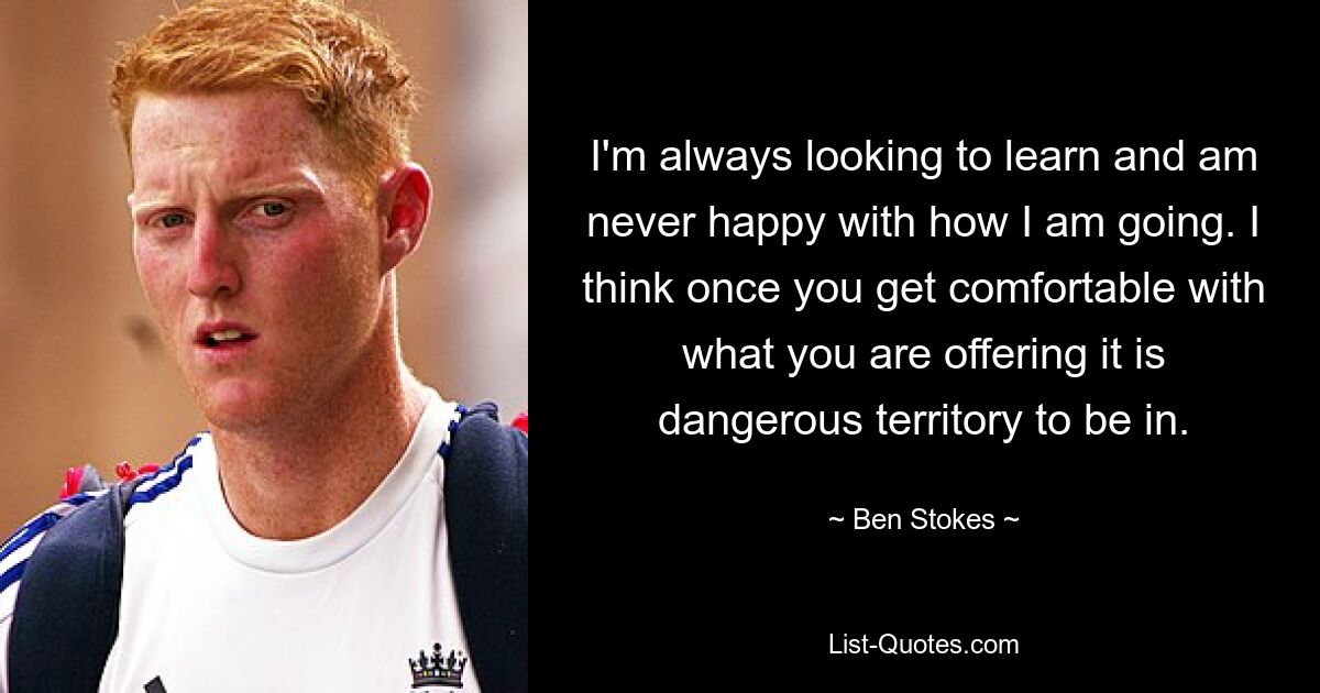 I'm always looking to learn and am never happy with how I am going. I think once you get comfortable with what you are offering it is dangerous territory to be in. — © Ben Stokes