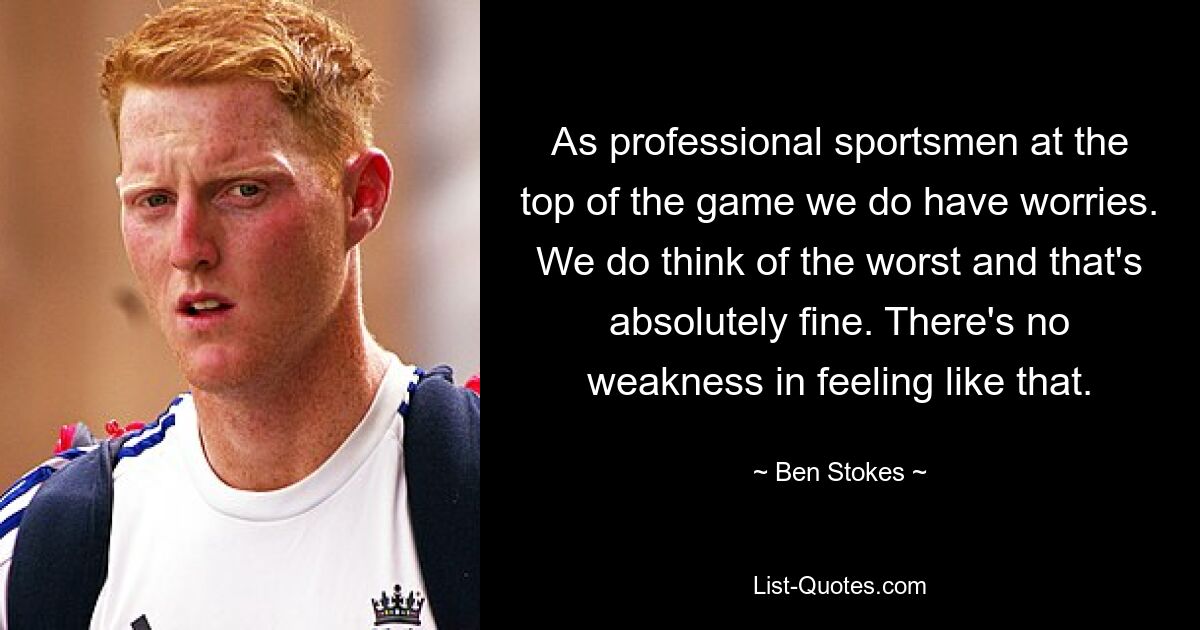 As professional sportsmen at the top of the game we do have worries. We do think of the worst and that's absolutely fine. There's no weakness in feeling like that. — © Ben Stokes