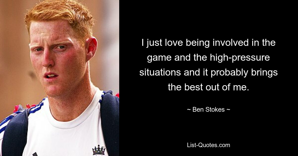 I just love being involved in the game and the high-pressure situations and it probably brings the best out of me. — © Ben Stokes