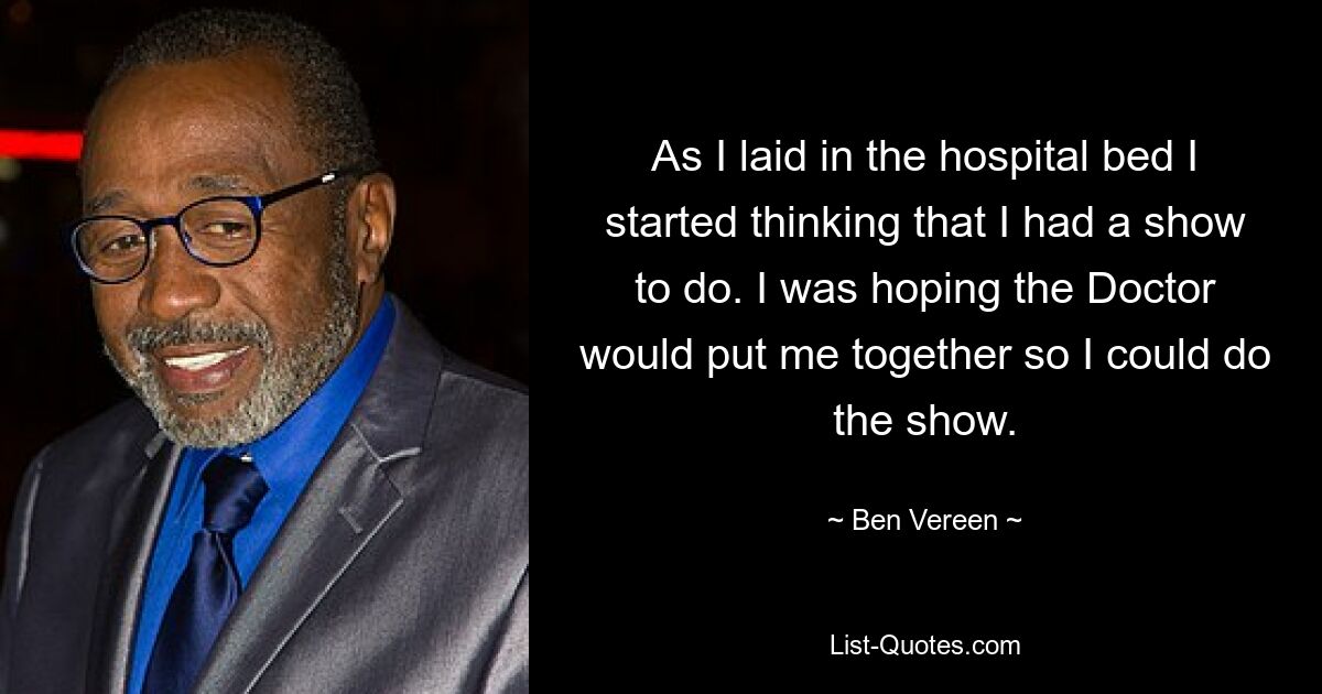 As I laid in the hospital bed I started thinking that I had a show to do. I was hoping the Doctor would put me together so I could do the show. — © Ben Vereen