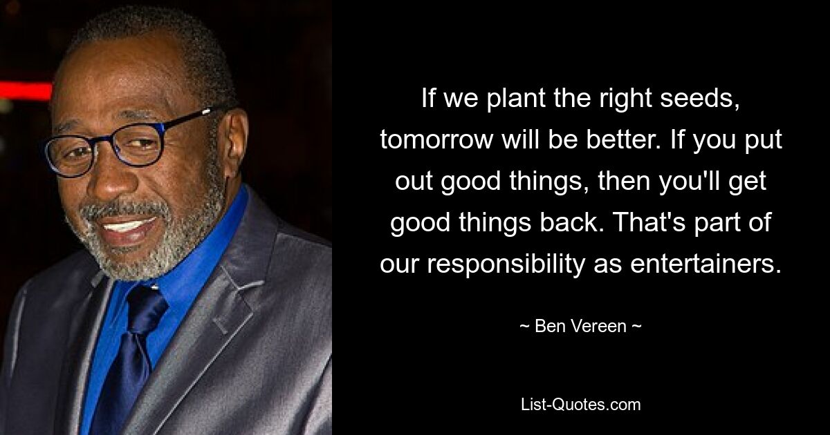 If we plant the right seeds, tomorrow will be better. If you put out good things, then you'll get good things back. That's part of our responsibility as entertainers. — © Ben Vereen