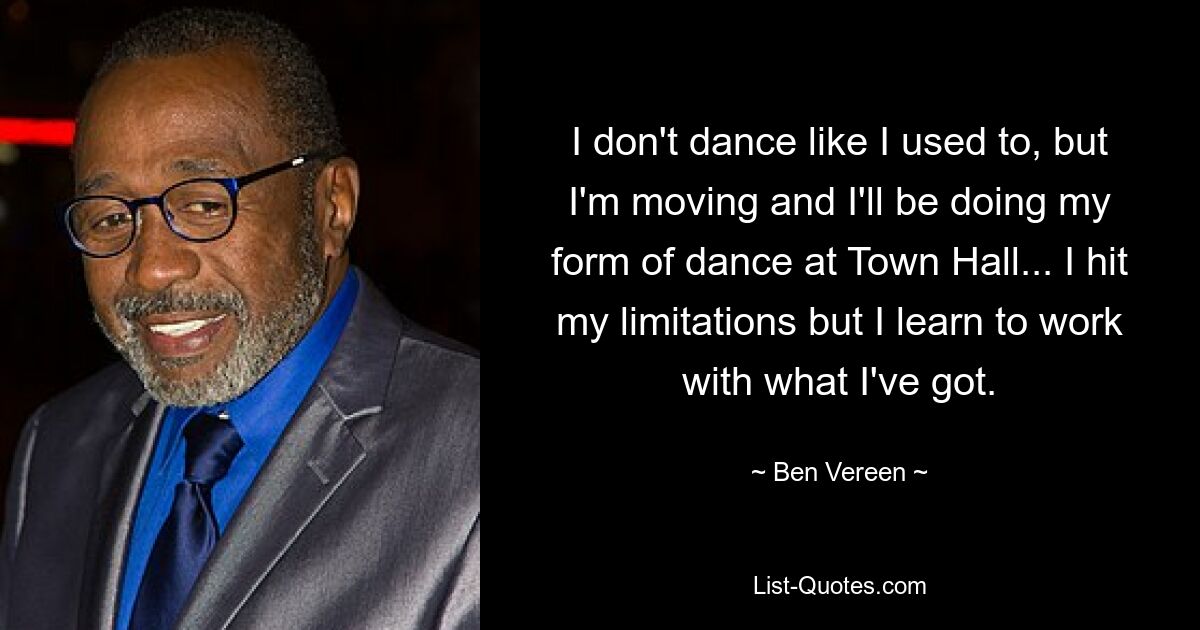 I don't dance like I used to, but I'm moving and I'll be doing my form of dance at Town Hall... I hit my limitations but I learn to work with what I've got. — © Ben Vereen