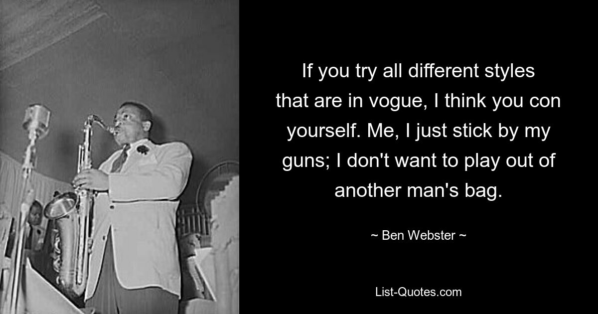 If you try all different styles that are in vogue, I think you con yourself. Me, I just stick by my guns; I don't want to play out of another man's bag. — © Ben Webster