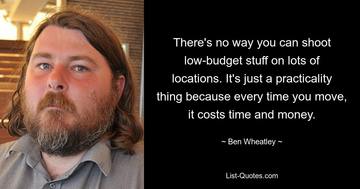 There's no way you can shoot low-budget stuff on lots of locations. It's just a practicality thing because every time you move, it costs time and money. — © Ben Wheatley